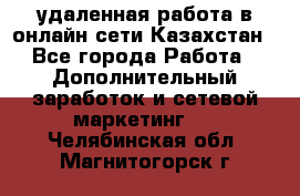 удаленная работа в онлайн сети Казахстан - Все города Работа » Дополнительный заработок и сетевой маркетинг   . Челябинская обл.,Магнитогорск г.